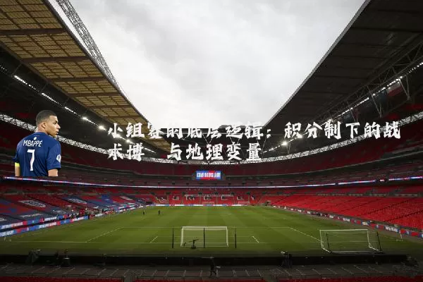 小组赛的底层逻辑：积分制下的战术博弈与地理变量